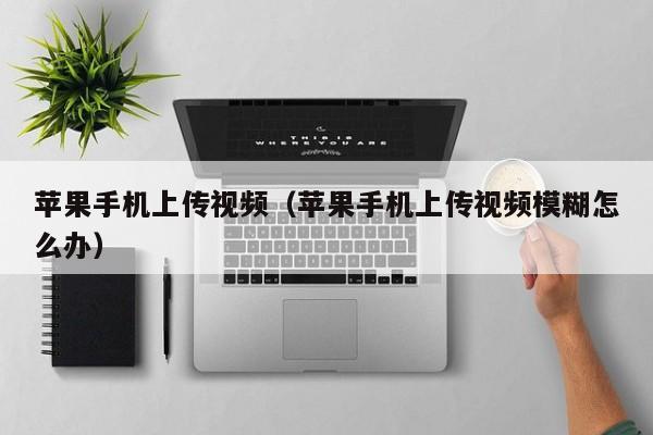 苹果手机上传视频(苹果手机上传视频模糊怎么办)